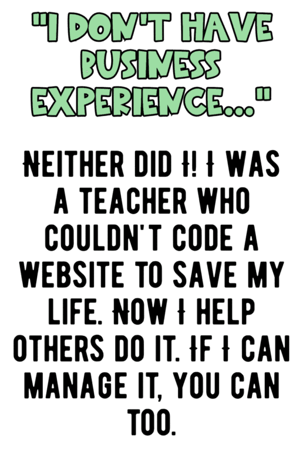 Text graphic with the quote: I dont have business experience... Neither did I! I was a teacher who couldnt code a website to save my life. Now I help others do it. If I can manage it, you can too.